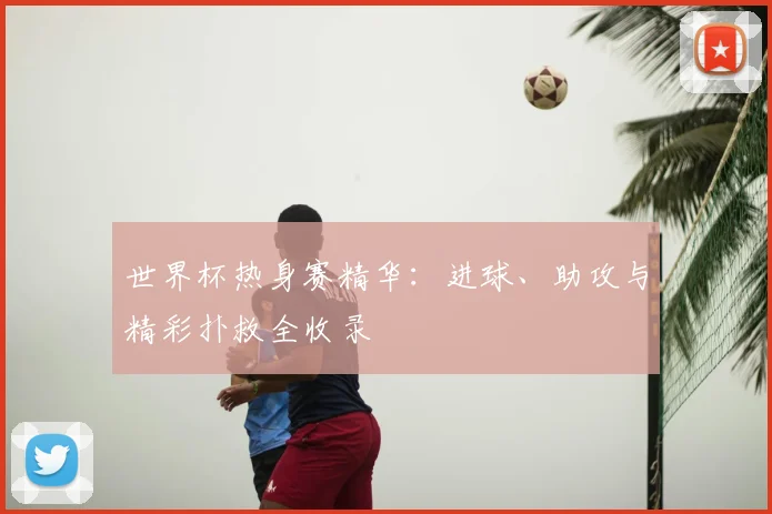世界杯热身赛精华：进球、助攻与精彩扑救全收录