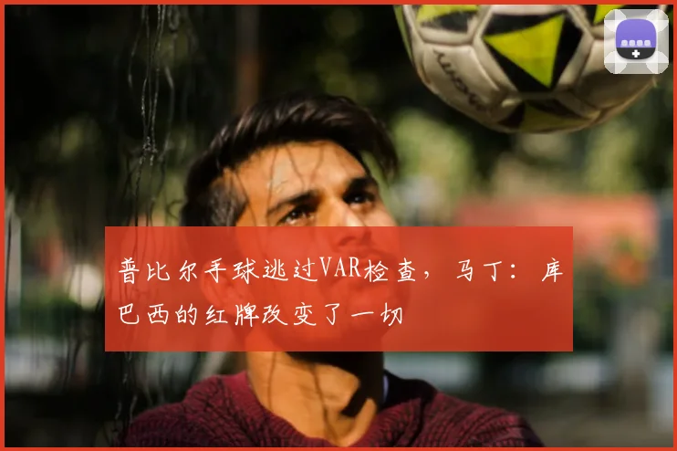 普比尔手球逃过VAR检查，马丁：库巴西的红牌改变了一切