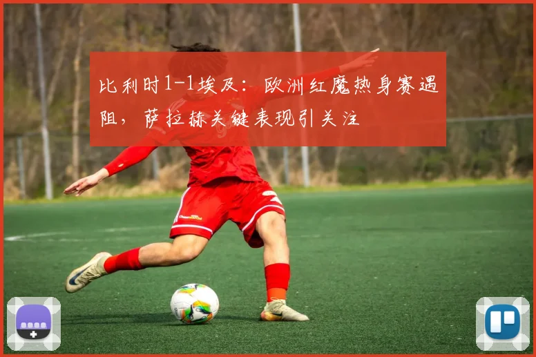 比利时1-1埃及:欧洲红魔热身赛遇阻,萨拉赫关键表现引关注