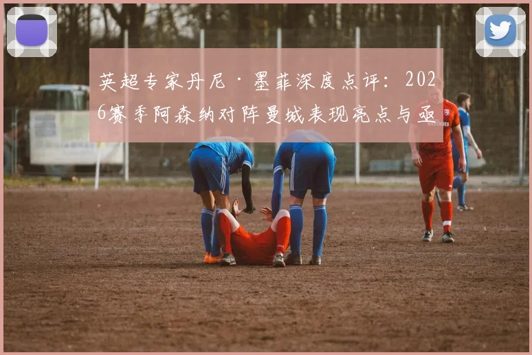 英超专家丹尼·墨菲深度点评：2026赛季阿森纳对阵曼城表现亮点与亟待强化的精神属性解析