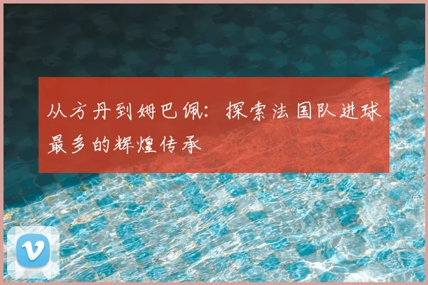 从方丹到姆巴佩：探索法国队进球最多的辉煌传承