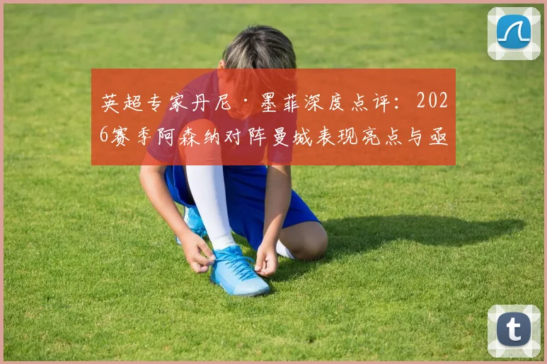 英超专家丹尼·墨菲深度点评：2026赛季阿森纳对阵曼城表现亮点与亟待强化的精神属性解析