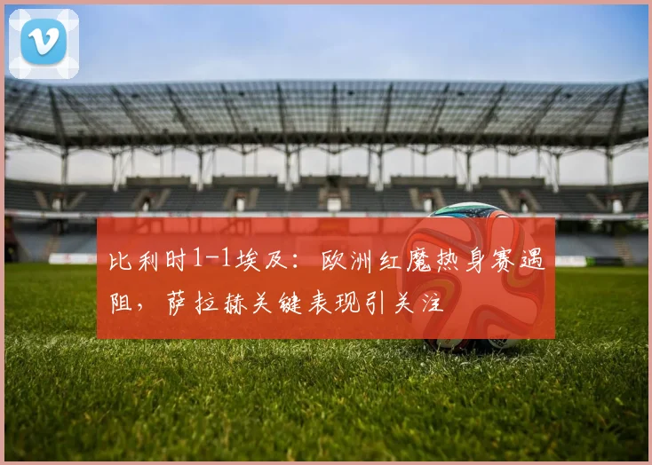 比利时1-1埃及：欧洲红魔热身赛遇阻，萨拉赫关键表现引关注