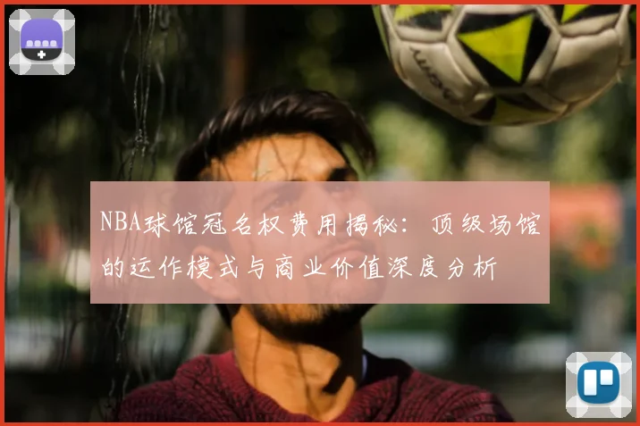 NBA球馆冠名权费用揭秘：顶级场馆的运作模式与商业价值深度分析