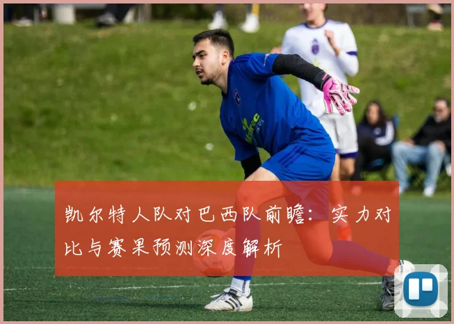 凯尔特人队对巴西队前瞻:实力对比与赛果预测深度解析