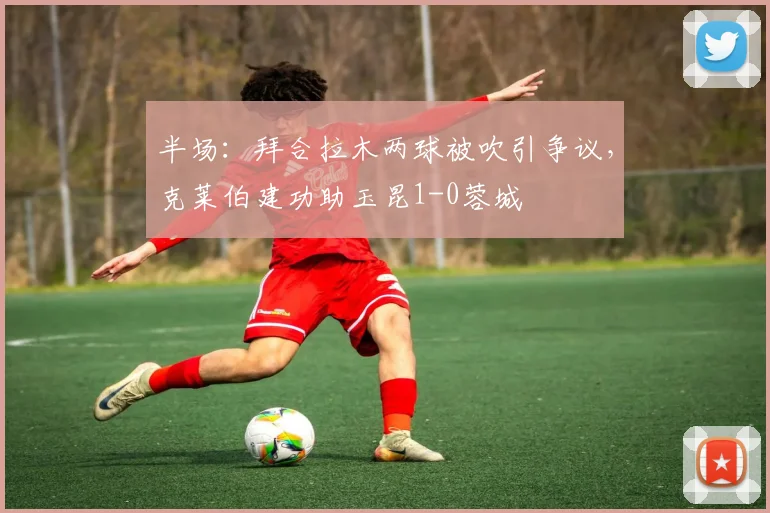 半场：拜合拉木两球被吹引争议，克莱伯建功助玉昆1-0蓉城
