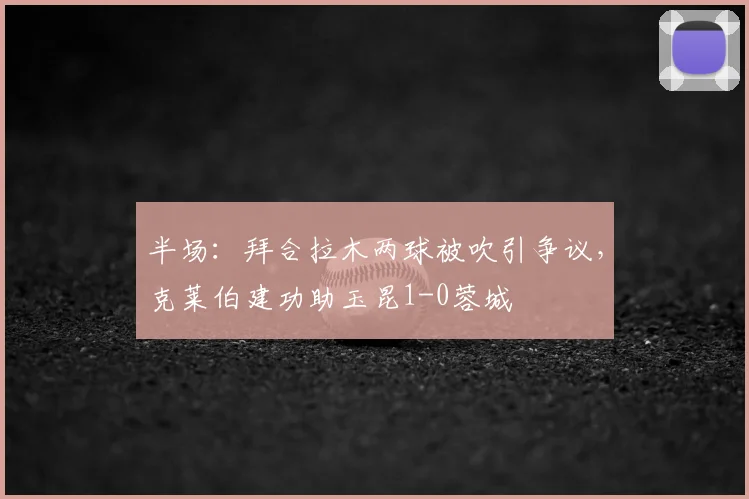 半场：拜合拉木两球被吹引争议，克莱伯建功助玉昆1-0蓉城