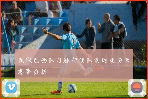 获取巴西队与独行侠队实时比分及赛事分析