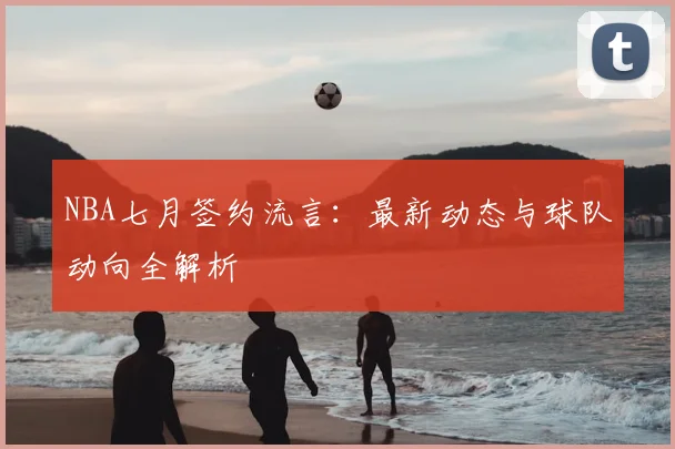 NBA七月签约流言：最新动态与球队动向全解析
