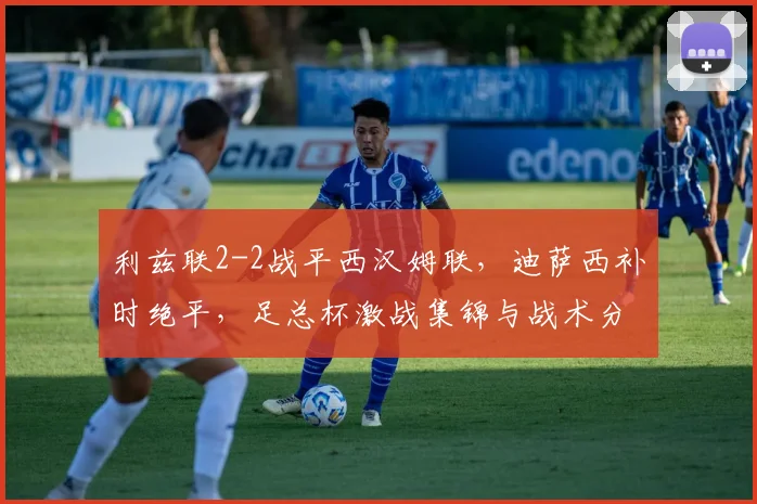 利兹联2-2战平西汉姆联，迪萨西补时绝平，足总杯激战集锦与战术分析