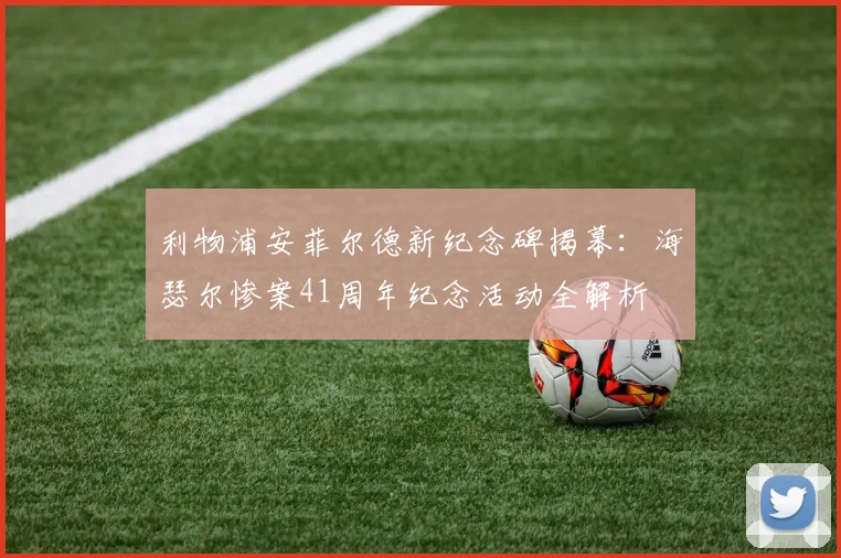 利物浦安菲尔德新纪念碑揭幕：海瑟尔惨案41周年纪念活动全解析