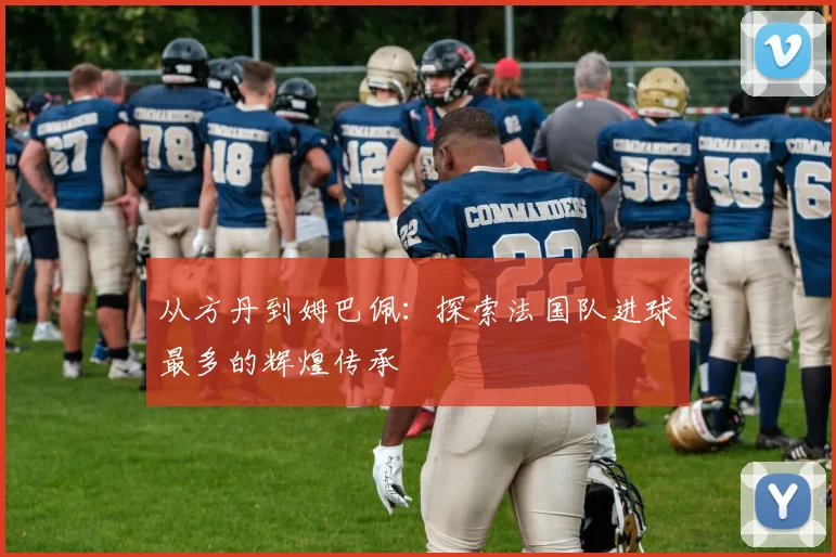 从方丹到姆巴佩：探索法国队进球最多的辉煌传承